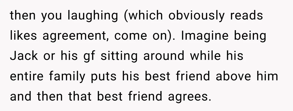 then you laughing (which obviously reads likes agreement, come on). Imagine being Jack or his gf sitting around while his entire family puts his best friend above him and then...