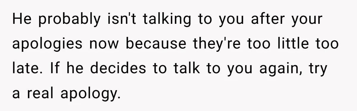 He probably isn't talking to you after your apologies now because they're too little too late. If he decides to talk to you again, try a real apology.