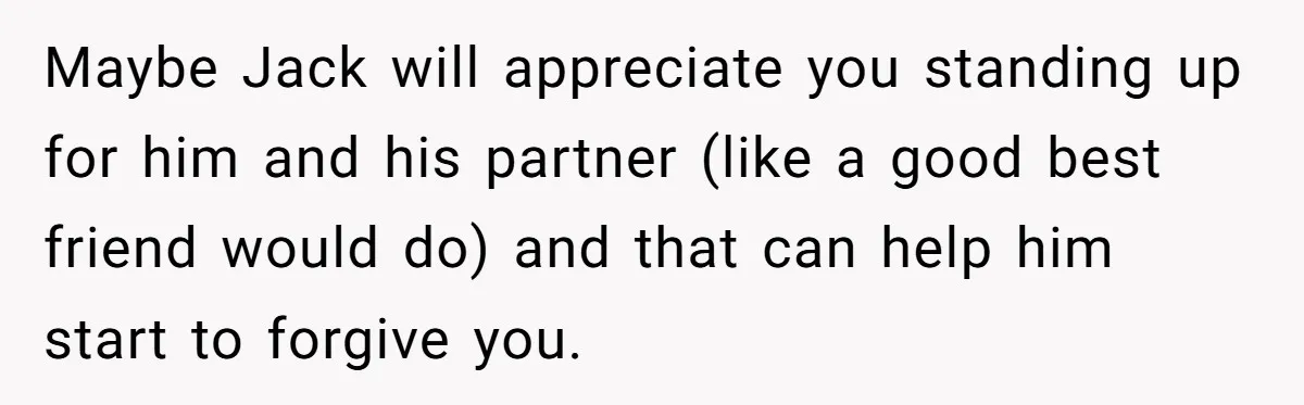 Maybe Jack will appreciate you standing up for him and his partner (like a good best friend would do) and that can help him start to forgive you.