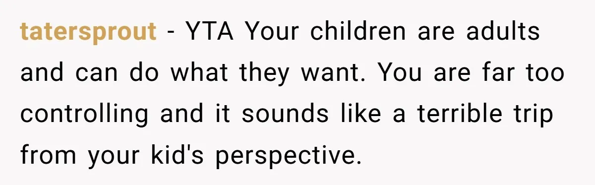 tatersprout − YTA Your children are adults and can do what they want. You are far too controlling and it sounds like a terrible trip from your kid's perspective.
