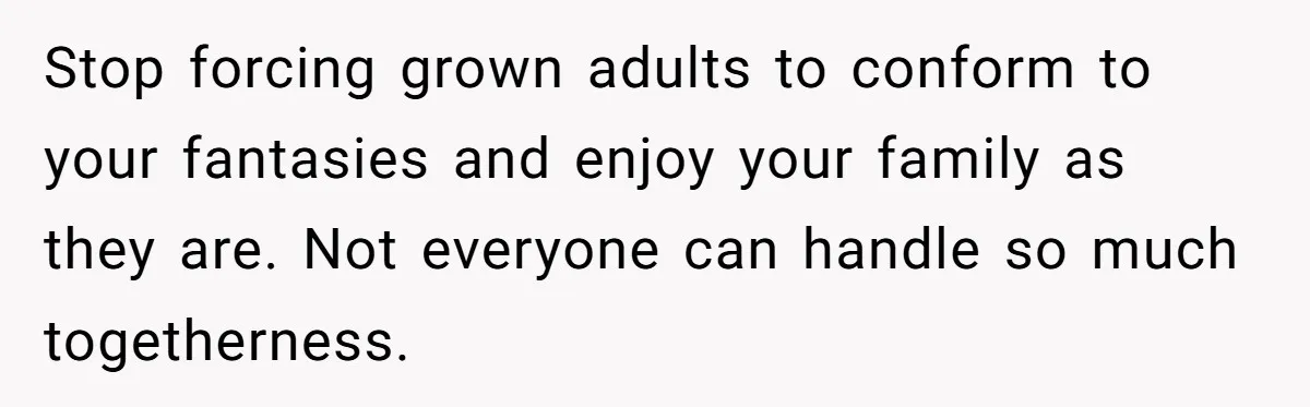 Stop forcing grown adults to conform to your fantasies and enjoy your family as they are. Not everyone can handle so much togetherness.