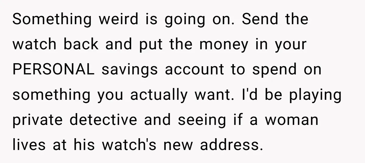 Something weird is going on. Send the watch back and put the money in your PERSONAL savings account to spend on something you actually want. I'd be playing private detective...