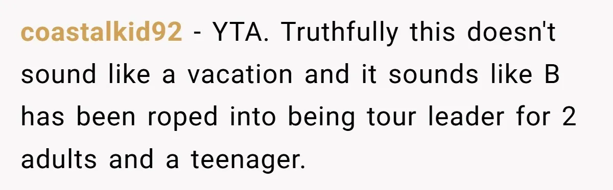 coastalkid92 − YTA. Truthfully this doesn't sound like a vacation and it sounds like B has been roped into being tour leader for 2 adults and a teenager.