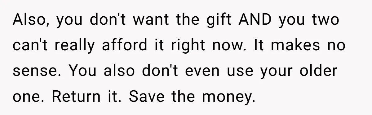 Also, you don't want the gift AND you two can't really afford it right now. It makes no sense. You also don't even use your older one. Return it. Save...