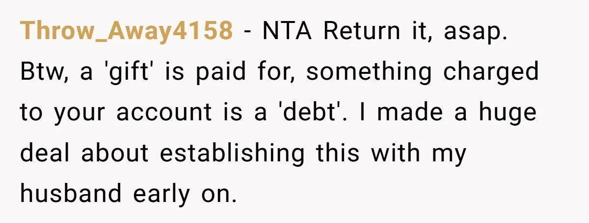Throw_Away4158 − NTA Return it, asap. Btw, a 'gift' is paid for, something charged to your account is a 'debt'. I made a huge deal about establishing this with my...