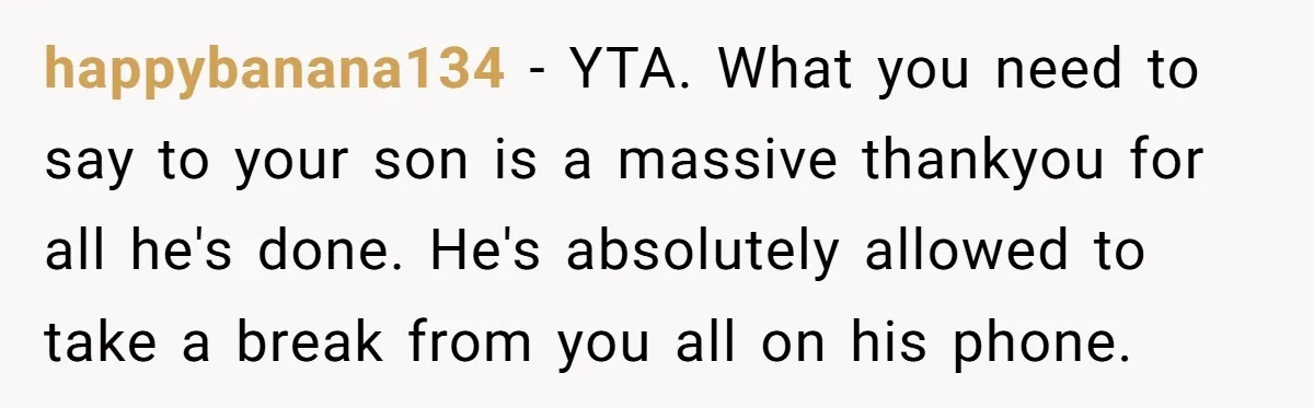happybanana134 − YTA. What you need to say to your son is a massive thankyou for all he's done. He's absolutely allowed to take a break from you all on...