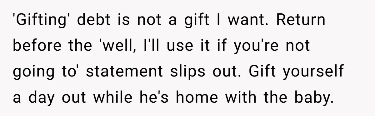 'Gifting' debt is not a gift I want. Return before the 'well, I'll use it if you're not going to' statement slips out. Gift yourself a day out while he's...