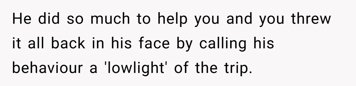He did so much to help you and you threw it all back in his face by calling his behaviour a 'lowlight' of the trip.