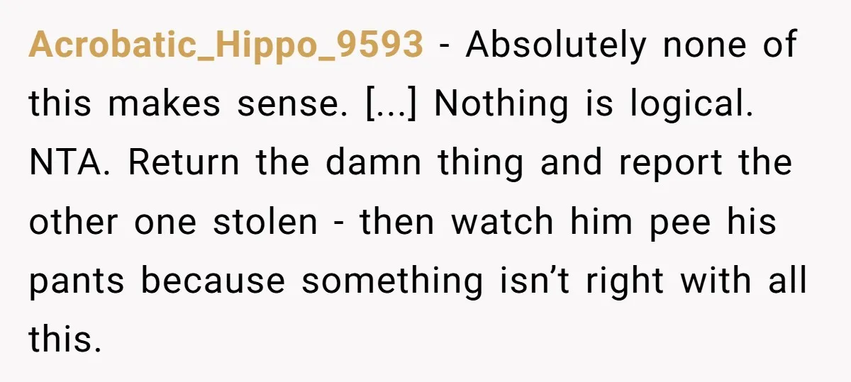 Acrobatic_Hippo_9593 − Absolutely none of this makes sense. [...] Nothing is logical. NTA. Return the damn thing and report the other one stolen - then watch him pee his pants...