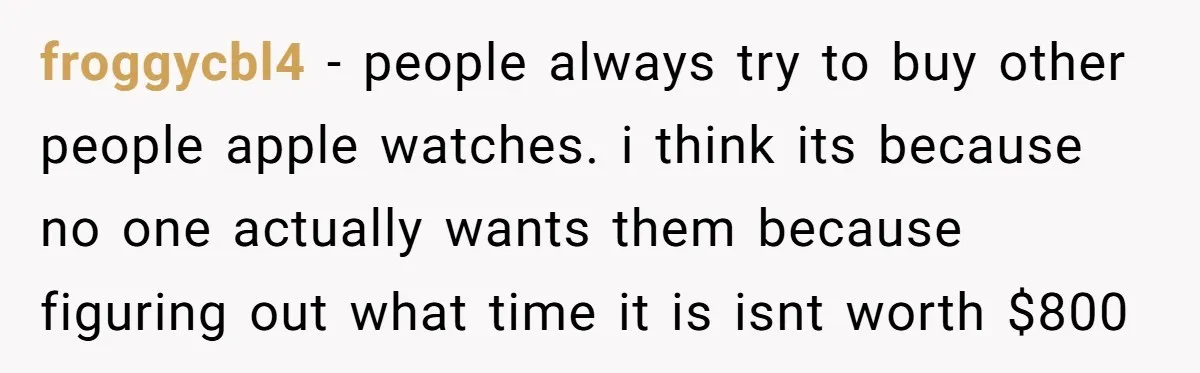 froggycbl4 − people always try to buy other people apple watches. i think its because no one actually wants them because figuring out what time it is isnt worth $800