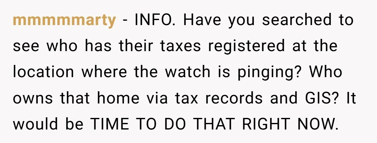 mmmmmarty − INFO. Have you searched to see who has their taxes registered at the location where the watch is pinging? Who owns that home via tax records and GIS?...