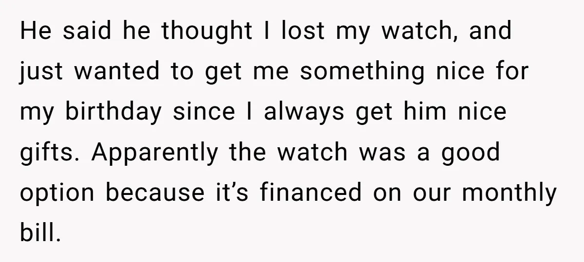 He said he thought I lost my watch, and just wanted to get me something nice for my birthday since I always get him nice gifts. Apparently the watch was...
