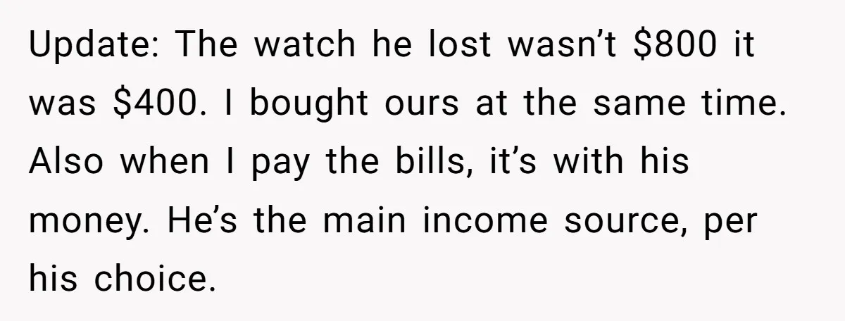 Update: The watch he lost wasn’t $800 it was $400. I bought ours at the same time. Also when I pay the bills, it’s with his money. He’s the main...
