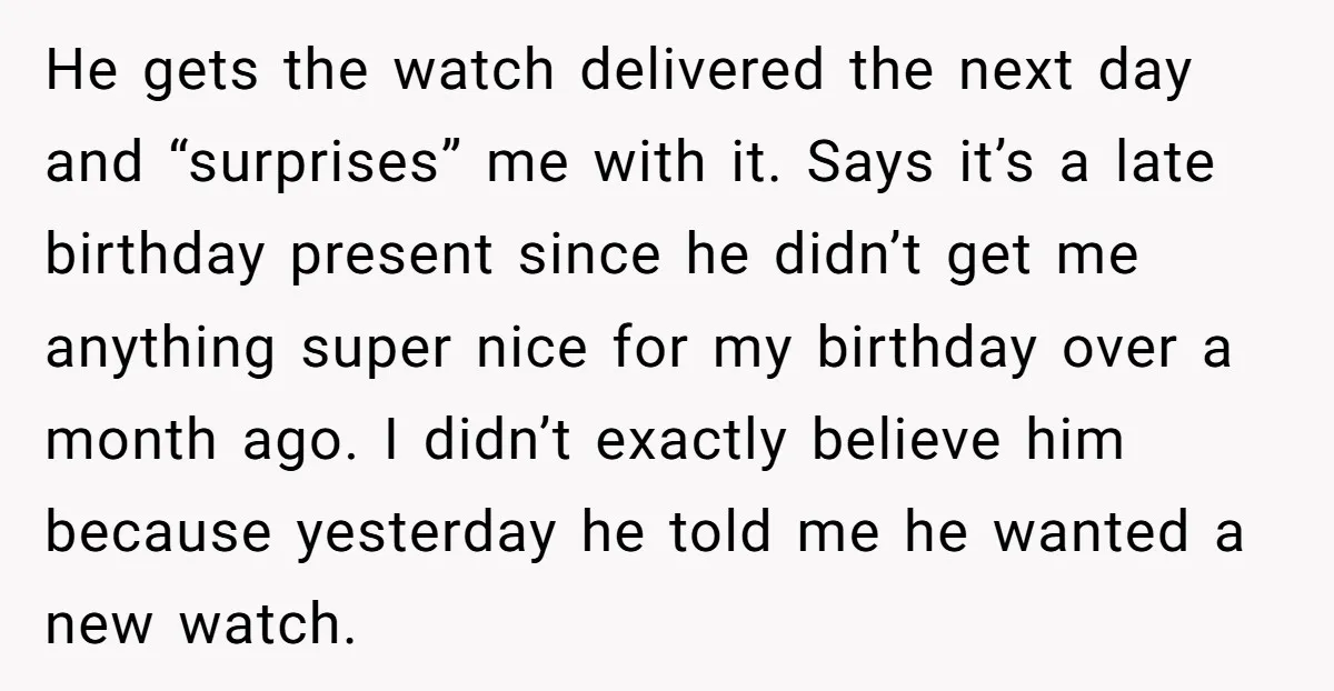 He gets the watch delivered the next day and “surprises” me with it. Says it’s a late birthday present since he didn’t get me anything super nice for my birthday...