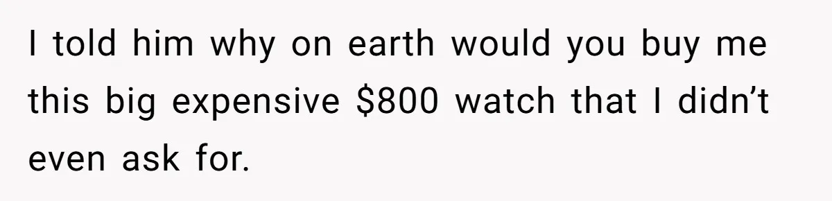 I told him why on earth would you buy me this big expensive $800 watch that I didn’t even ask for.
