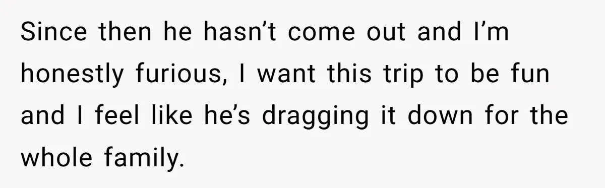 Since then he hasn’t come out and I’m honestly furious, I want this trip to be fun and I feel like he’s dragging it down for the whole family.