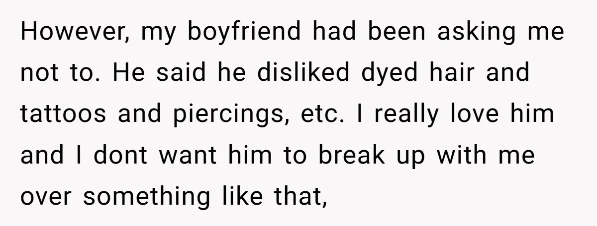 However, my boyfriend had been asking me not to. He said he disliked dyed hair and tattoos and piercings, etc. I really love him and I dont want him to...