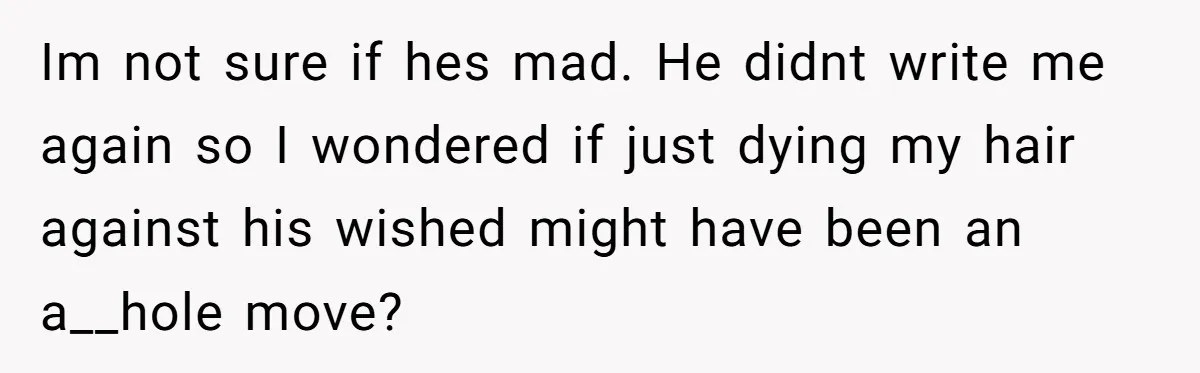 Im not sure if hes mad. He didnt write me again so I wondered if just dying my hair against his wished might have been an a__hole move?