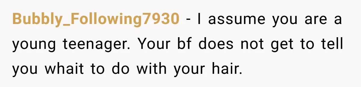 Bubbly_Following7930 − I assume you are a young teenager. Your bf does not get to tell you whait to do with your hair.
