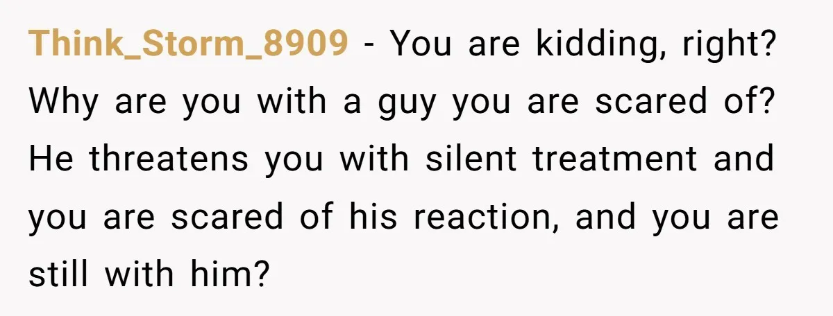 Think_Storm_8909 − You are kidding, right? Why are you with a guy you are scared of? He threatens you with silent treatment and you are scared of his reaction, and...