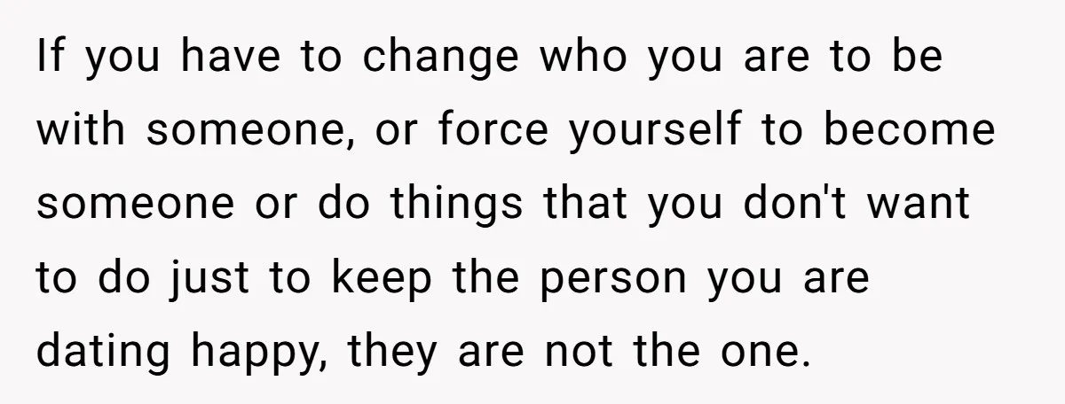 If you have to change who you are to be with someone, or force yourself to become someone or do things that you don't want to do just to keep...