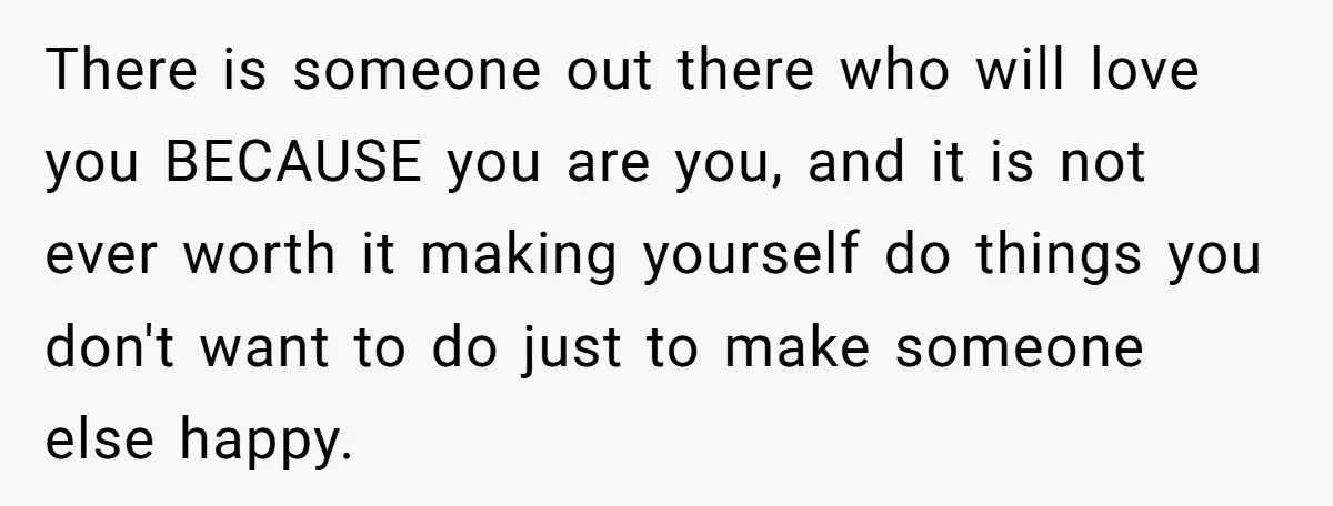 There is someone out there who will love you BECAUSE you are you, and it is not ever worth it making yourself do things you don't want to do just...