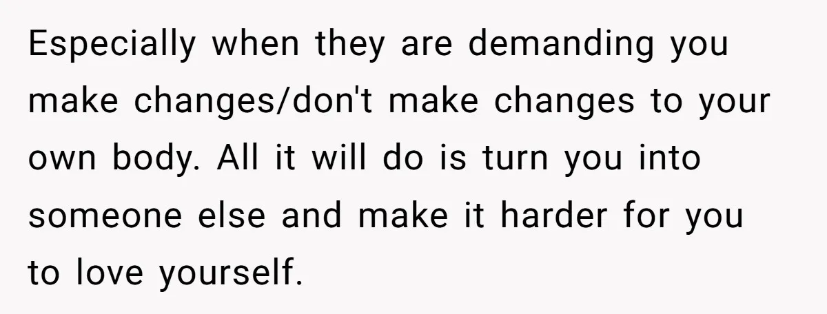 Especially when they are demanding you make changes/don't make changes to your own body. All it will do is turn you into someone else and make it harder for you...
