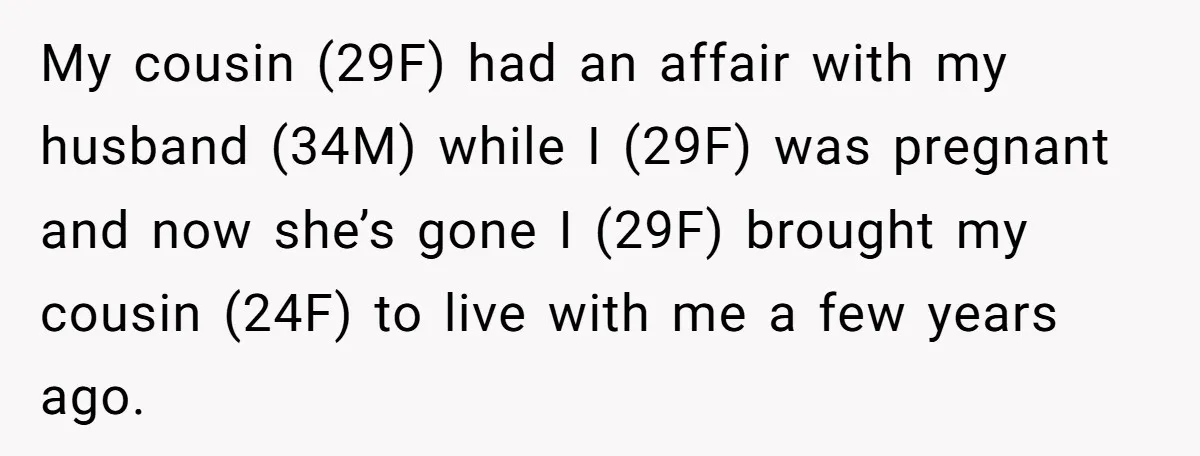 My cousin (29F) had an affair with my husband (34M) while I (29F) was pregnant and now she’s gone I (29F) brought my cousin (24F) to live with me a...