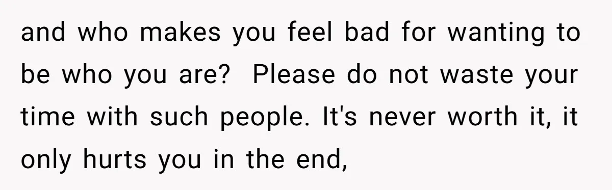 and who makes you feel bad for wanting to be who you are? Please do not waste your time with such people. It's never worth it, it only hurts you...