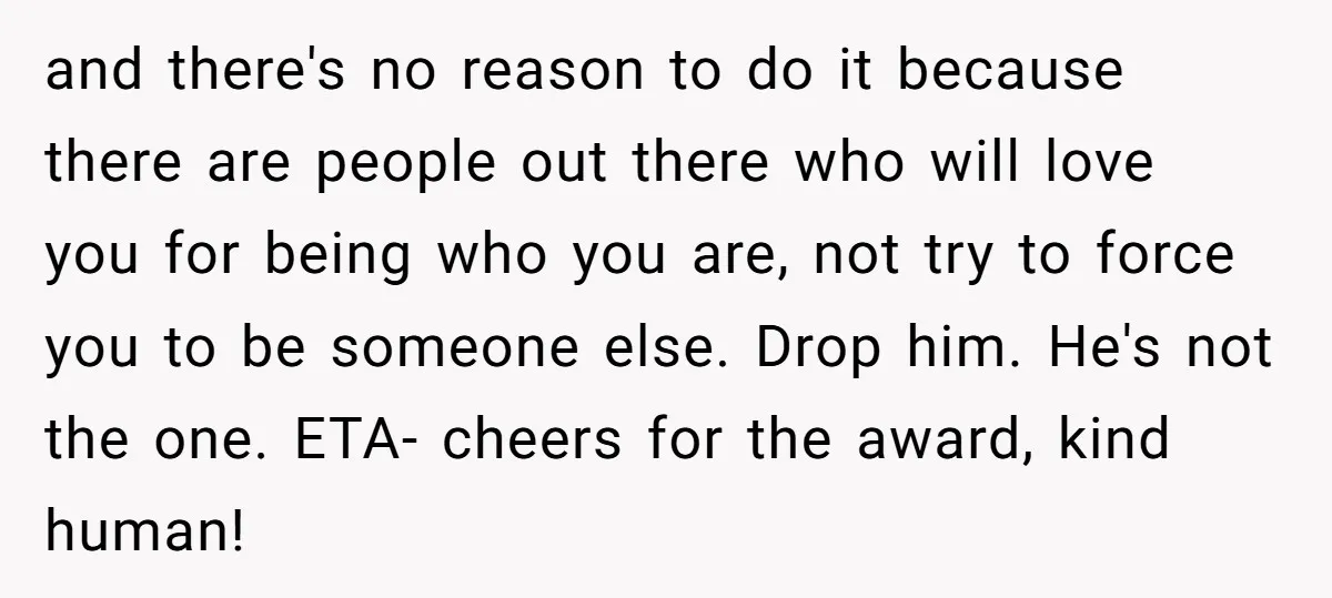 and there's no reason to do it because there are people out there who will love you for being who you are, not try to force you to be someone...