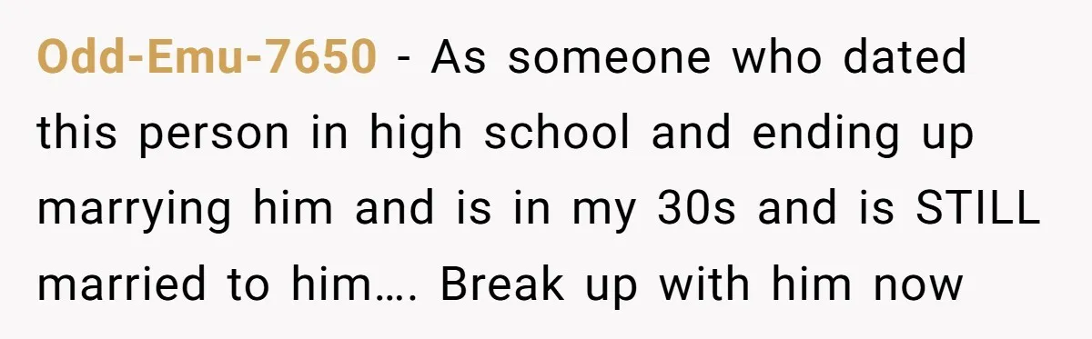 Odd-Emu-7650 − As someone who dated this person in high school and ending up marrying him and is in my 30s and is STILL married to him…. Break up with...