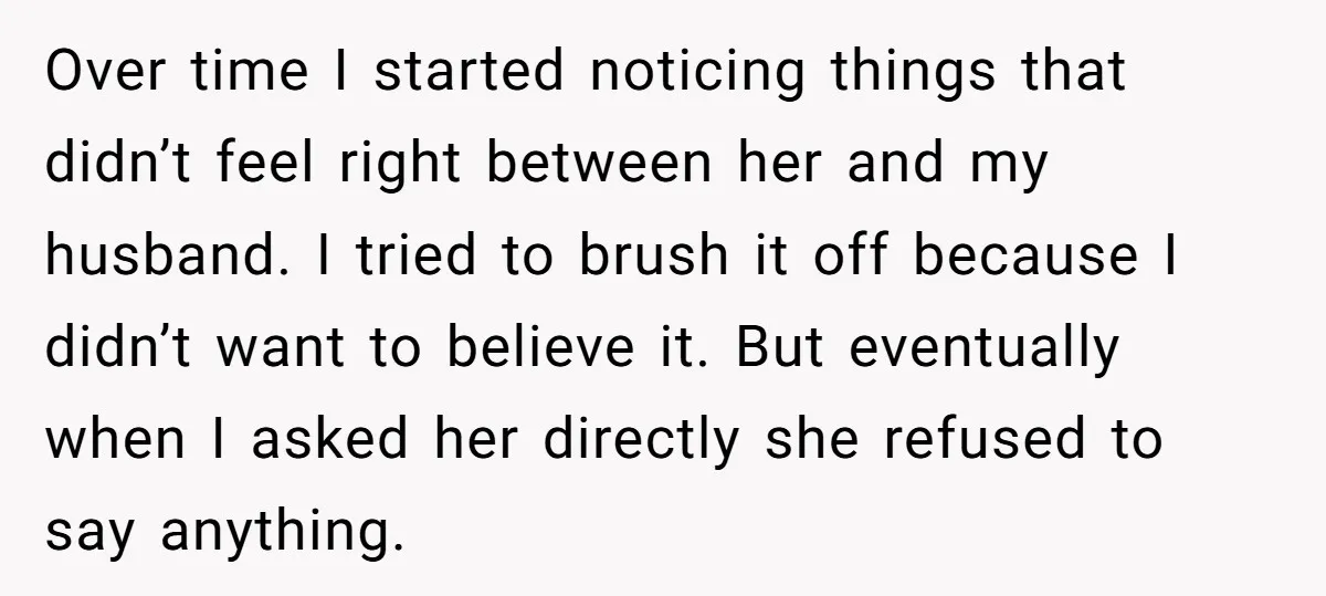 Over time I started noticing things that didn’t feel right between her and my husband. I tried to brush it off because I didn’t want to believe it. But eventually...