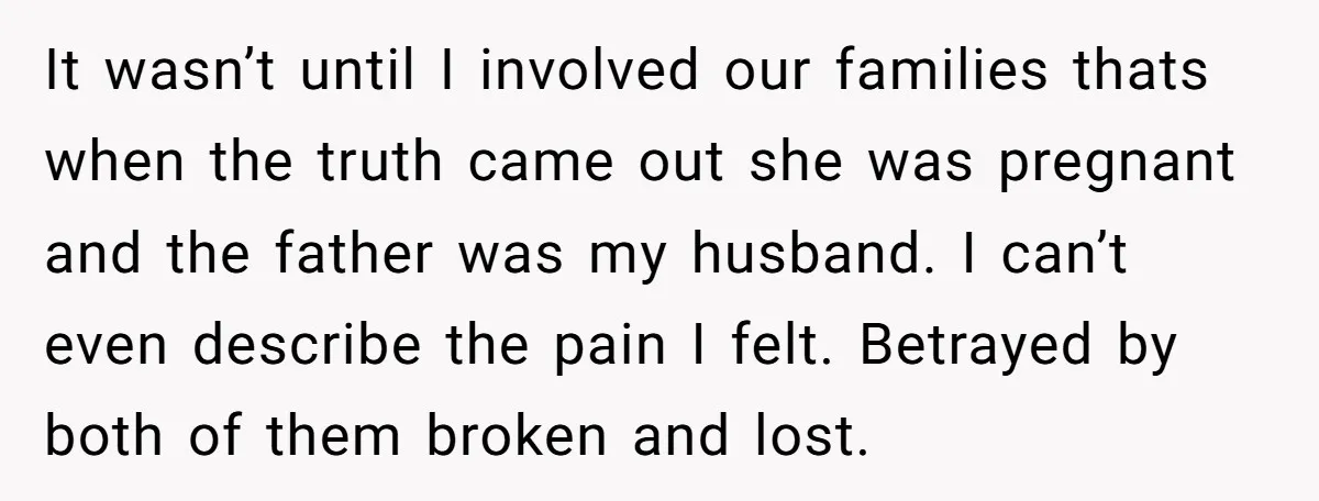 It wasn’t until I involved our families thats when the truth came out she was pregnant and the father was my husband. I can’t even describe the pain I felt....