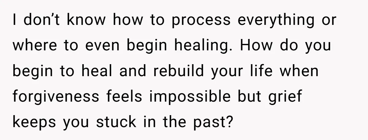 I don’t know how to process everything or where to even begin healing. How do you begin to heal and rebuild your life when forgiveness feels impossible but grief keeps...