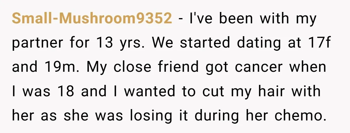 Small-Mushroom9352 − I've been with my partner for 13 yrs. We started dating at 17f and 19m. My close friend got cancer when I was 18 and I wanted to...