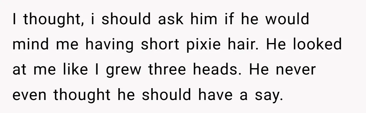 I thought, i should ask him if he would mind me having short pixie hair. He looked at me like I grew three heads. He never even thought he should...