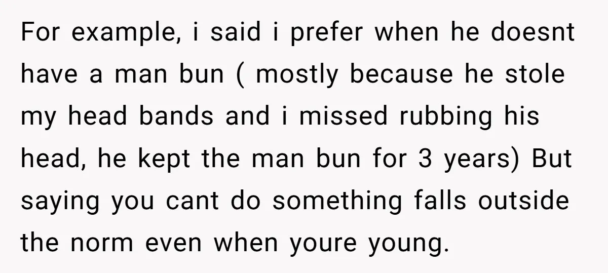 For example, i said i prefer when he doesnt have a man bun ( mostly because he stole my head bands and i missed rubbing his head, he kept the...