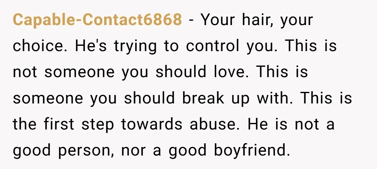 Capable-Contact6868 − Your hair, your choice. He's trying to control you. This is not someone you should love. This is someone you should break up with. This is the first...