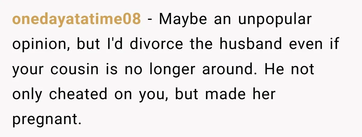 onedayatatime08 − Maybe an unpopular opinion, but I'd divorce the husband even if your cousin is no longer around. He not only cheated on you, but made her pregnant.