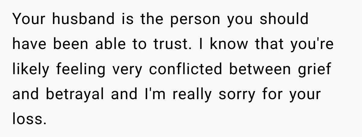 Your husband is the person you should have been able to trust. I know that you're likely feeling very conflicted between grief and betrayal and I'm really sorry for your...