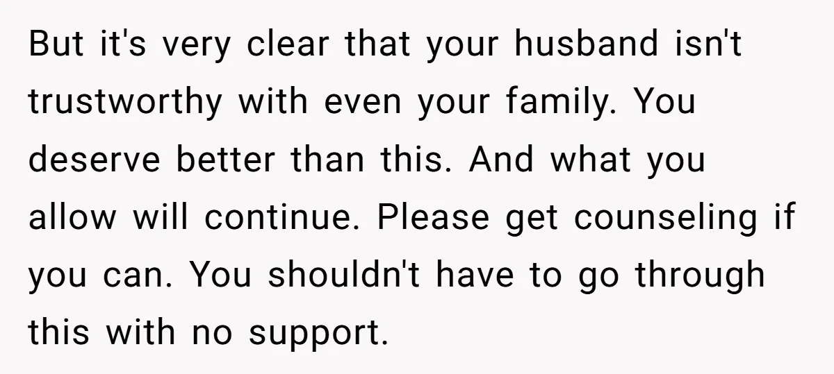 But it's very clear that your husband isn't trustworthy with even your family. You deserve better than this. And what you allow will continue. Please get counseling if you can....
