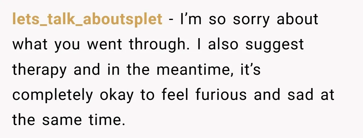 lets_talk_aboutsplet − I’m so sorry about what you went through. I also suggest therapy and in the meantime, it’s completely okay to feel furious and sad at the same time.