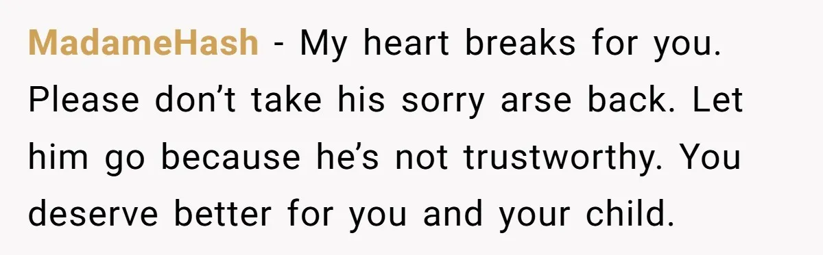 MadameHash − My heart breaks for you. Please don’t take his sorry arse back. Let him go because he’s not trustworthy. You deserve better for you and your child.