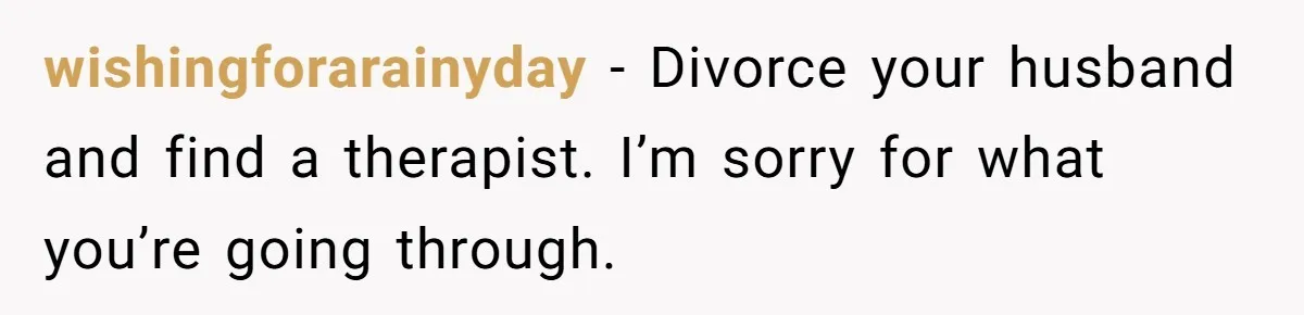wishingforarainyday − Divorce your husband and find a therapist. I’m sorry for what you’re going through.