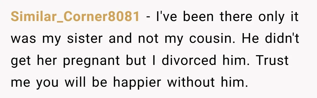 Similar_Corner8081 − I've been there only it was my sister and not my cousin. He didn't get her pregnant but I divorced him. Trust me you will be happier without...