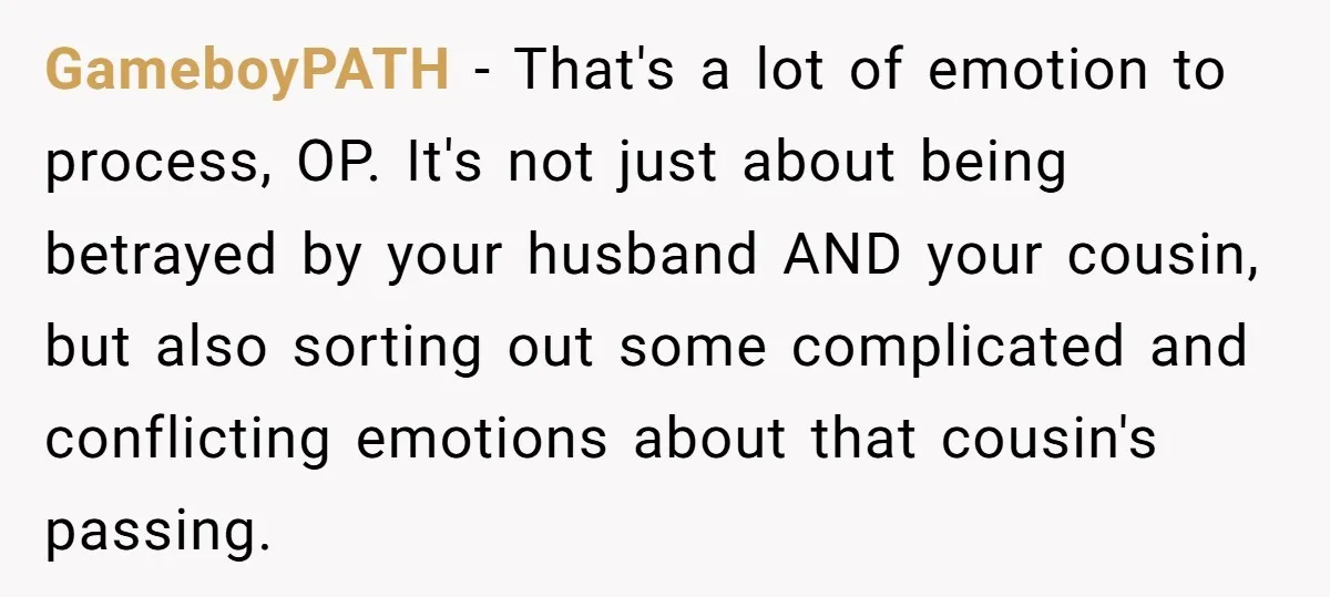 GameboyPATH − That's a lot of emotion to process, OP. It's not just about being betrayed by your husband AND your cousin, but also sorting out some complicated and conflicting...