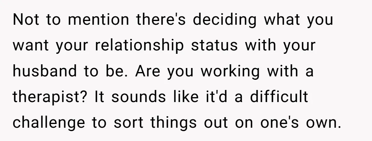 Not to mention there's deciding what you want your relationship status with your husband to be. Are you working with a therapist? It sounds like it'd a difficult challenge to...