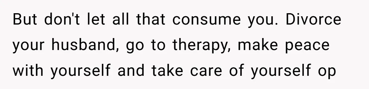 But don't let all that consume you. Divorce your husband, go to therapy, make peace with yourself and take care of yourself op