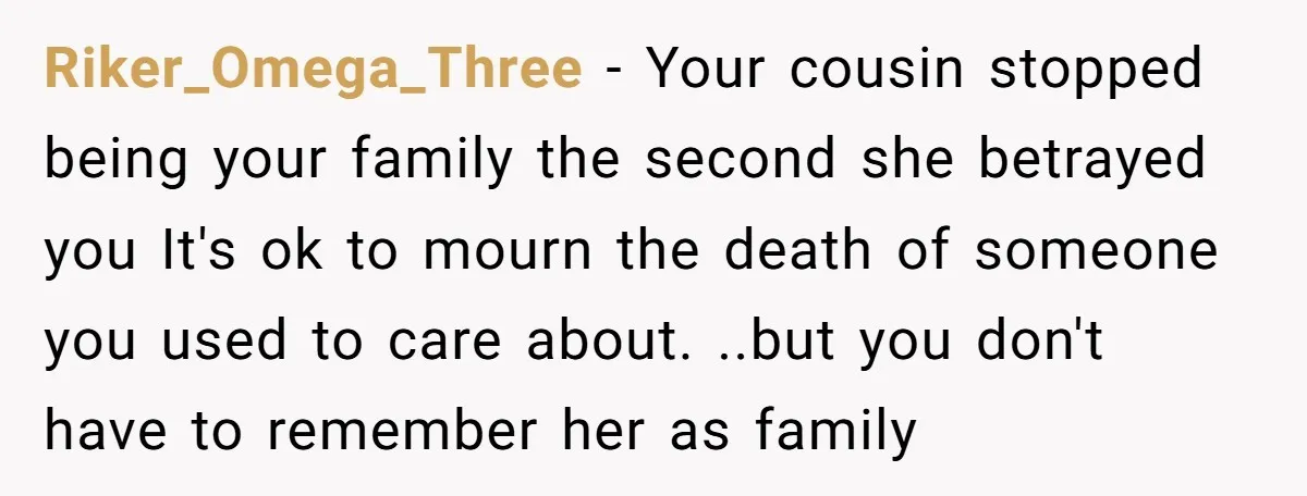 Riker_Omega_Three − Your cousin stopped being your family the second she betrayed you It's ok to mourn the death of someone you used to care about. ..but you don't have...