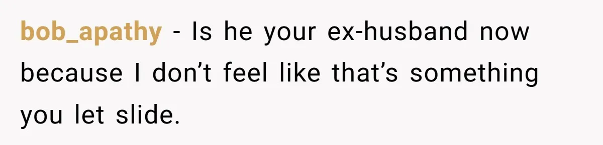 bob_apathy − Is he your ex-husband now because I don’t feel like that’s something you let slide.